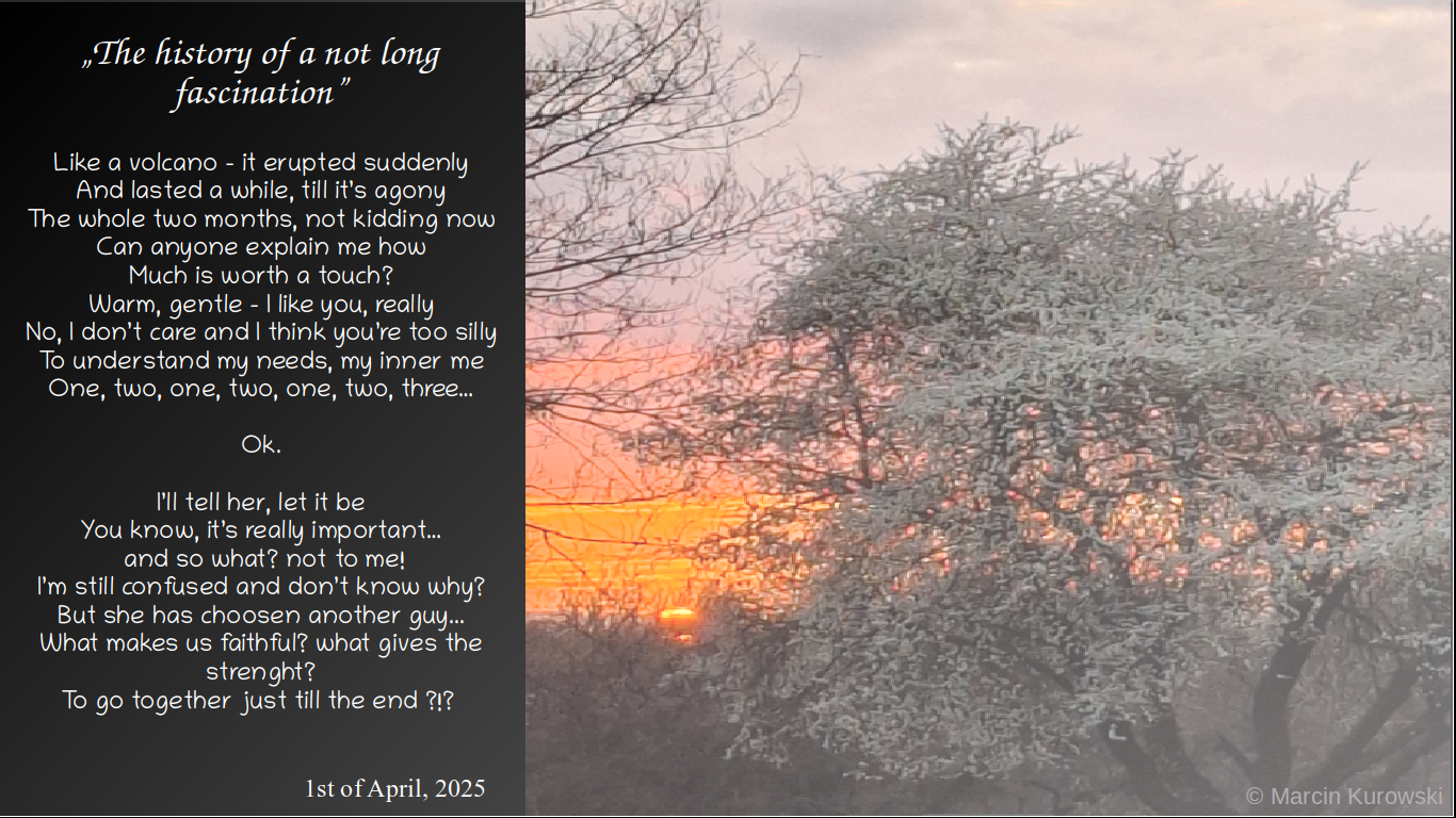 The poem entitled the history of a not long fascination written by Martin Kurowski on 1st of April 2025. The history of a not long fascination - like a volcano - it erupted suddenly and lasted a while till its agony the whole two months not kidding now can anyone explein me how much is worth a touch? warm gentle I like you really No Idont care and I think you are to silly to understand my needs my inner me one two one two one two three ok i will tell her let it be you know its really important and so what not to me I am still confused and I do not know why but she has choosen another guy. What makes us faithful? what gives the strenght? to go together just till the end? 