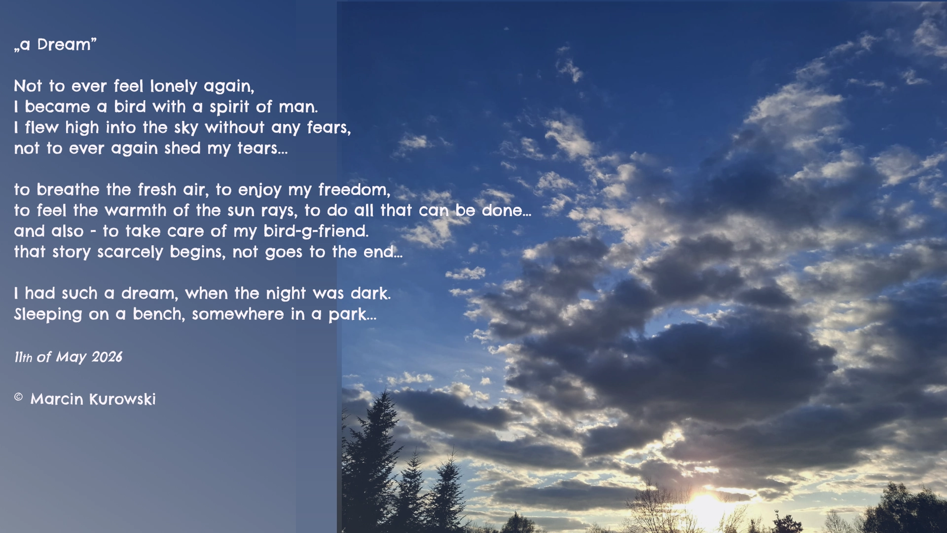 The poem entitled a dream written by Martin Kurowski on 11th of May 2026. a Dream. Not to ever feel lonely again, I became a bird with a spirit of man. I flew high into the sky without any fears, not to ever again shed my tears. To breathe the fresh air, to enjoy my freedom, to feel the warmth of the sun rays, to do all that can be done. And also - to take care of my bird-g-friend. that story scarcely begins, not goes to the end. I had such a dream, when the night was dark. Sleeping on a bench, somewhere in a park. All rights reserved 